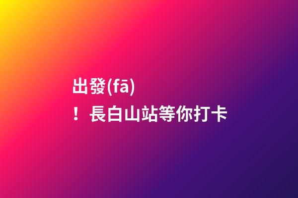 出發(fā)！長白山站等你打卡